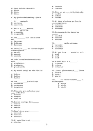 81. Doris feeds her rabbit with ______. 
A. letutce 
B. lettcue 
C lettuce 
82. My grandfather is wearing a pair of 
______. 
A. spectacels 
B spectacles 
C. spacetecals 
83. Paul is a _______ monitor. 
A. responcible 
B responsible 
C. ressponsible 
84. The __________ uses a net to catch 
fish. 
A. fishreman 
B. feshirman 
C fisherman 
85. During the _____, the children sing the 
National Anthem. 
A. asembly 
B. assembly 
C. assimbly 
86. Carla and her brother went to visit 
their ________. 
A grandparents 
B gradparents 
C grandparends 
87. My mother bought the meat from the 
______. 
A buhtcer 
B butcher 
C bucther 
88. The ____________ is a local fruit. 
A mangosteen 
B mengaosten 
C mengosteen 
89. The doctor gave my brother some 
_____ for his fever. 
A mediceni 
B medecini 
C medicine 
90. Derek is wearing a thick _______. 
A sweeter 
B sweater 
C swetaer 
91. Fiona’s dress is very __________. 
A expeensiv 
B expensive 
C expesnive 
92. My sister likes to eat ____________. 
A chocolate 
B cocolhate 
C chacolate 
93. There are ten _____ on Geetha’s cake. 
A candels 
B cadnles 
C candles 
94. My friend is buying a pen from the 
______ department. 
A stationery 
B stetionary 
C sattionery 
95. The man carried the bag on his 
_______. 
A shuodrel 
B shoulder 
C sholuder 
96. ___________ can be aaten raw. 
A cucember 
B cucumber 
C cucumbur 
97. My aunt ties a _____ around her neck. 
A sracf 
B scraft 
C scarf 
98. A waiter works in a _________. 
A restaunart 
B restoran 
C restaurant 
99. Jamal’s grandfather is a _____ farmer. 
A poulltry 
B poultry 
C pourtry 
100. The referee blows the _____ to 
start the game. 
A. whistle 
B. whislte 
C. whistel 
5 
 
