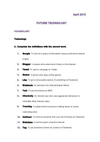 April 2013
FUTURE TECHNOLOGY
VOCABULARY
Technology
A. Complete the definitions with the correct word.
1. Google: To look for a piece of information using a well-known search
engine.
2. Blogger : A person who writes kind of diary on the Internet.
3. Tweet: To send a message on Twitter.
4. Gamer: A person who plays online games.
5. Like: To give a favourable opinion of something on Facebook.
6. Webisode: An episode of an Internet-based drama.
7. Text: To send someone an SMS.
8. Ciberbully: An Internet user who uses aggressive behaviour to
intimidate other Internet users.
9. Trending: A subject which everyone is talking about on social
networking sites.
10. Unfriend: To remove someone from your list of friends on Facebook.
11. Webclass: A seminar given using the Internet.
12. Tag: To put someone’s name on a photo on Facebook.
 