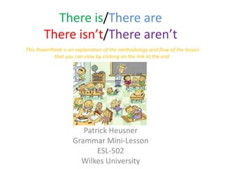 There is/There are
       There isn’t/There aren’t
This PowerPoint is an explanation of the methodology and flow of the lesson
           that you can view by clicking on the link at the end.




                       Patrick Heusner
                    Grammar Mini-Lesson
                           ESL-502
                      Wilkes University
 
