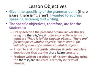 Lesson Objectives
• Given the specificity of the grammar point (there
  is/are; there isn’t; aren’t) I wanted to address
  speaking, listening and writing.
• The specific objectives, therefore, are for the
  student to
  – Orally describe the presence of familiar vocabulary
    using the there is/are structure correctly in terms of
    number (‘There is (a)’ for singular objects, ‘There are’
    for multiple countable objects; ‘There aren’t’ for
    indicating a lack of a certain countable object)
  – Listen to and distinguish between singular and plural
    descriptions that use the there is/are structure.
  – Produce written description of his own drawing using
    the there is/are structure correctly in terms of
    number.
 