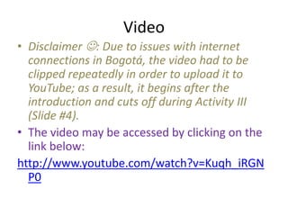 Video
• Disclaimer : Due to issues with internet
  connections in Bogotá, the video had to be
  clipped repeatedly in order to upload it to
  YouTube; as a result, it begins after the
  introduction and cuts off during Activity III
  (Slide #4).
• The video may be accessed by clicking on the
  link below:
http://www.youtube.com/watch?v=Kuqh_iRGN
  P0
 