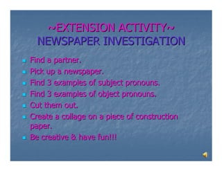 ~EXTENSION ACTIVITY~
  NEWSPAPER INVESTIGATION
Find a partner.
Pick up a newspaper.
Find 3 examples of subject pronouns.
Find 3 examples of object pronouns.
Cut them out.
Create a collage on a piece of construction
paper.
Be creative & have fun!!!
 