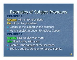 Examples of Subject Pronouns
EXAMPLE 1:
Cooper will run for president.
He will run for president.
  Cooper is the subject in the sentence.
  He is a subject pronoun to replace Cooper.
EXAMPLE 2:
Sophie likes to play with yarn.
She likes to play with yarn.
  Sophie is the subject of the sentence.
  She is a subject pronoun to replace Sophie.
 
