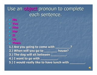 Use an object pronoun to complete
         each sentence.
  Me
  You
  Him
  Her
  It
  Us
  Them
1.) Are you going to come with ________?
2.) When will you go to _______ house?
3.) The dog will sit between ________.
4.) I want to go with _________.
5.) I would really like to have lunch with ________.
 