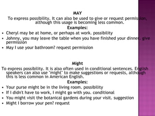 MAY To express possibility. It can also be used to give or request permission, although this usage is becoming less common. Examples: • Cheryl may be at home, or perhaps at work. possibility • Johnny, you may leave the table when you have finished your dinner. give permission • May I use your bathroom? request permission  Might To express possibility. It is also often used in conditional sentences. English speakers can also use "might" to make suggestions or requests, although this is less common in American English. Examples: • Your purse might be in the living room. possibility • If I didn't have to work, I might go with you. conditional • You might visit the botanical gardens during your visit. suggestion • Might I borrow your pen? request 
