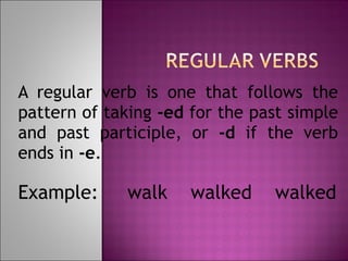 A regular verb is one that follows the pattern of taking  -ed  for the past simple and past participle, or  -d  if the verb ends in  -e .  Example:  walk  walked  walked 