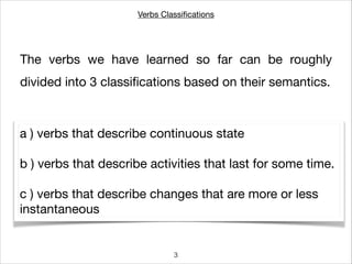 Verbs Classiﬁcations
The verbs we have learned so far can be roughly
divided into 3 classiﬁcations based on their semantics.
a ) verbs that describe continuous state

!
b ) verbs that describe activities that last for some time.

!
c ) verbs that describe changes that are more or less
instantaneous
3
 