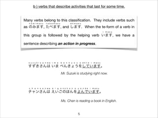 b ) verbs that describe activities that last for some time.
Many verbs belong to this classiﬁcation. They include verbs such
as のみます, たべます, and します. When the te-form of a verb in
n o m i m a s u t a b e m a s u s h i m a s u
this group is followed by the helping verb います, we have a
i m a s u
sentence describing an action in progress.
すずきさんは いま べんきょうをしています。
s u z u k i s a n w a i m a b e n k y o u o s h i t e i m a s u
チャンさんは えいごのほんをよんでいます。
c h a n s a n w a e i g o n o h o n o y o n d e i m a s u
Mr. Suzuki is studying right now.
Ms. Chan is reading a book in English.
5
 
