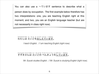 You can also use a ∼ています sentence to describe what a
person does by occupation. The ﬁrst example below therefore has
two interpretations: one, you are teaching English right at this
moment; and two, you are an English language teacher (but are
not necessarily in class right now).
わたしは えいごをおしえています。
w a t a s h i w a e i g o o o s h i e t e i m a s u
すずきさんは えいごの べんきょうをしています。
s u z u k i s a n w a e i g o n o b e n k y o u o s h i t e i m a s u
I teach English. / I am teaching English (right now).
Mr. Suzuki studies English. / Mr. Suzuki is studying English (right now).
6
 