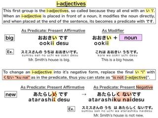 This ﬁrst group is the i-adjectives, so called because they all end with an い i .
When an i-adjective is placed in front of a noun, it modiﬁes the noun directly,
and when placed at the end of the sentence, its becomes a predicate with です.
i-adjectives
おおきい です
To change an i-adjective into it s negative form, replace the ﬁnal い i with
くない ku nai as in the predicate, thus you can state as is not [i-adjective] .
As Predicate: Present Aﬃrmative As Modiﬁer
おおきいbig
ookii desu ookii
noun＋
あたらしい です あたらしく ないですnew
atarashii desu
→
As Predicate: Present Aﬃrmative As Predicate: Present Negative
X
X atarashiku naidesu
スミスさんの うちは おおきいです。
sumisu san no uchi wa ookii desu
Ex.
Mr. Smith s house is big.
これは おおきい うちです。
kore wa ookii uchi desu
This is a big house.
Ex. スミスさんの うち は あたらしく ないです。
sumisu san no uchi wa atarashiku naidesu
Mr. Smith s house is not new.
 