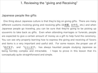 1. Reviewing the giving and Receiving
Japanese people like gifts
One thing about Japanese culture is that they're big on giving gifts. There are many
diﬀerent customs involving giving and receiving gifts (お歳暮、お中元、etc.) and when
Japanese people go traveling, you can be sure that they're going to be picking up
souvenirs to take back as gifts. Even when attending marriages or funerals, people
are expected to give a certain amount of money as a gift to help fund the ceremony.
You can see why properly learning how to express the giving and receiving of favors
and items is a very important and useful skill. For some reason, the proper use of
「あげます」 and 「もらいます」 has always haunted people studying Japanese as
being horribly complex and intractable. I hope to prove in this lesson that it s
conceptually quite straightforward and simple.
oseibo ochuugen
agemasu moraimasu
 