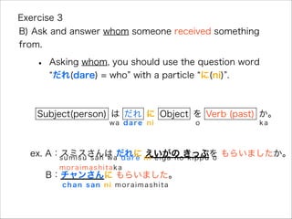 • Asking whom, you should use the question word
だれ(dare) = who with a particle に(ni) .
Exercise 3
B) Ask and answer whom someone received something
from.
ex. A：スミスさんは だれに えいがの きっぷを もらいましたか。
B：チャンさんに もらいました。
Subject(person) は だれ に Object を か。
sumisu san wa dare ni eiga no kippu o
moraimashitaka
chan san ni moraimashita
wa dare ni o ka
Verb (past)
 