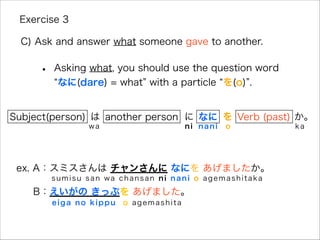 • Asking what, you should use the question word
なに(dare) = what with a particle を(o) .
Exercise 3
C) Ask and answer what someone gave to another.
ex. A：スミスさんは チャンさんに なにを あげましたか。
B：えいがの きっぷを あげました。
Subject(person) は に なに を Verb (past) か。
sumisu san wa chansan ni nani o agemashitaka
eiga no kippu o agemashita
wa ni o kanani
another person
 