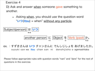 • Asking when, you should use the question word
いつ(itsu) = when without any particle.
Exercise 4
D) Ask and answer when someone gave something to
another.
Subject(person) は
wa
いつ
に
ni
another person Object Verb (past) か。
ka
を
o
ex. ：すずきさんは いつ チャンさんに でんしじしょを あげましたか。
suzuki san wa itsu chan san ni denshijisho o agemashitaka
Please follow appropriate rules with question words nani and dare for the rest of
questions in the exercise.
 