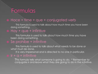    Hace + time + que + conjugated verb
        This formula is used to talk about how much time you have been
    doing something.
   Hay + que + infintive
       This formulas is used to talk about how much time you have
    been doing something.
   Se prohibe + infintive
       This formula is used to talk about what needs to be done or
    what must de done.
       It is very impersonal and is directed to no one in particular.
   Ir + a + infintive
       This formula tells what someone is going to do. * Remember to
       conjugate ir and leave what they are going to do in the infinitive.
 