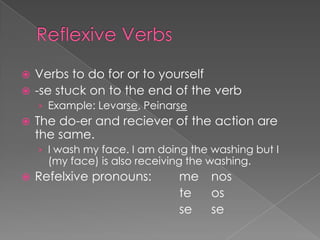  Verbs to do for or to yourself
 -se stuck on to the end of the verb
    › Example: Levarse, Peinarse
   The do-er and reciever of the action are
    the same.
    › I wash my face. I am doing the washing but I
      (my face) is also receiving the washing.
   Refelxive pronouns:        me nos
                               te os
                               se se
 