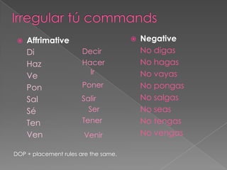    Affrimative                         Negative
     Di                Decir              No digas
     Haz               Hacer              No hagas
                         Ir               No vayas
     Ve
     Pon               Poner              No pongas
     Sal               Salir              No salgas
     Sé                  Ser              No seas
     Ten               Tener              No tengas
     Ven               Venir              No vengas

DOP + placement rules are the same.
 