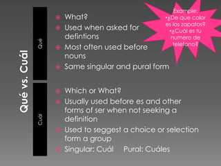 Example:
          What?                      •¿De que color
                                      es los zapatos?
          Used when asked for          •¿Cuál es tu
Qué
           defintions                    numero de
                                          telefono?
          Most often used before
           nouns
          Same singular and pural form


          Which or What?
          Usually used before es and other
           forms of ser when not seeking a
Cuál




           definition
          Used to seggest a choice or selection
           form a group
          Singular: Cuál Pural: Cuáles
 