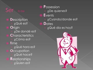 ossession
                  › ¿De quienes?
                  vents
 escription       › ¿Cyando/donde es?
› ¿Qué es?         ates
 rigin            › ¿Qué dia es hoy?
› ¿De dondé es?
 haracteristics
› ¿Cómo es?
ime
› ¿Qué hora es?
 ccupation
› ¿Qué hace?
elationships
› ¿Quien es?
 