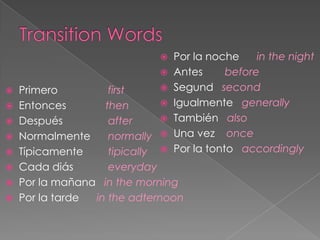 Por la noche     in the night
                             Antes      before
 Primero         first      Segund second

 Entonces       then        Igualmente generally

 Después         after      También also

 Normalmente     normally  Una vez once
 Típicamente     tipically  Por la tonto accordingly
 Cada diás       everyday
 Por la mañana in the morning
 Por la tarde in the adternoon
 