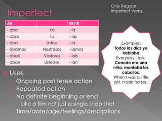 Only Regular
                                           Imperfect Verbs.


AR                          ER/IR
- aba              Yo       - ía
- abas             Tú       - ías
- aba            Usted      - ía                 Examples:
- ábamos        Nostrosos   - íamos         Todos los días yo
                                                   hablaba
- abais         Vostoros    - íais            Everyday I talk.
- aban           Ustedes    - ían            Cuando era una
                                            niña, montaba los
   Uses                                          cabollos.
                                            When I was a little
    › Ongoing past tense action             girl, I rode horses.
    › Repeated action
    › No definite beginning or end
       Like a film not just a single snap shot
    › Time/date/age/feelings/descriptions
 