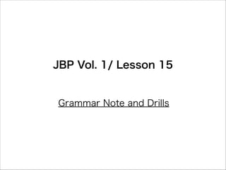 JBP Vol. 1/ Lesson 15
Grammar Note and Drills
 
