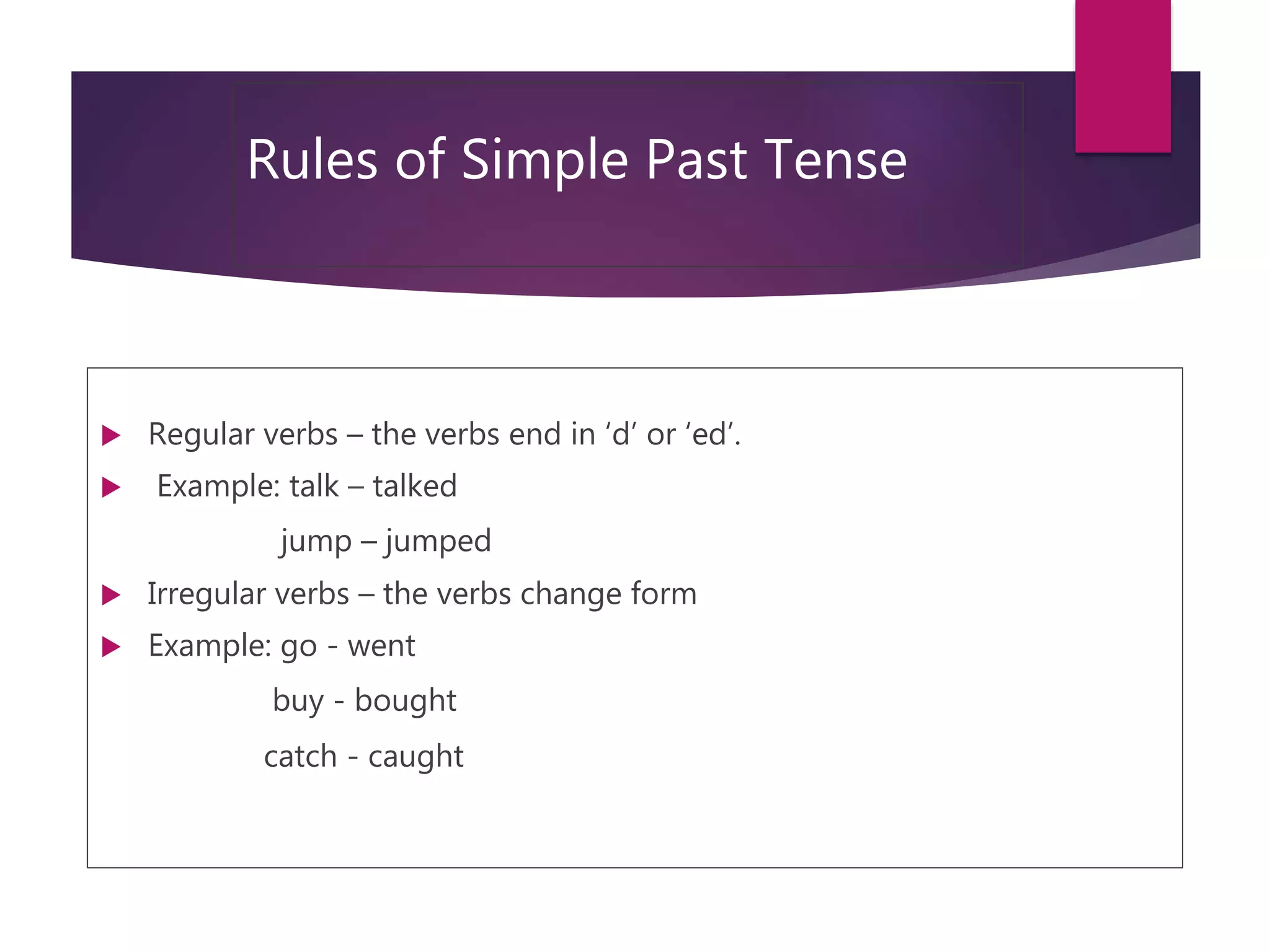 Rules of Simple Past Tense
 Regular verbs – the verbs end in ‘d’ or ‘ed’.
 Example: talk – talked
jump – jumped
 Irregular verbs – the verbs change form
 Example: go - went
buy - bought
catch - caught
 