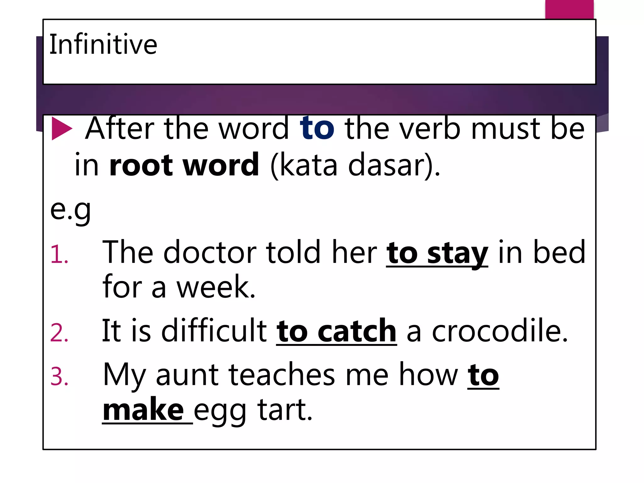 Infinitive
 After the word to the verb must be
in root word (kata dasar).
e.g
1. The doctor told her to stay in bed
for a week.
2. It is difficult to catch a crocodile.
3. My aunt teaches me how to
make egg tart.
 