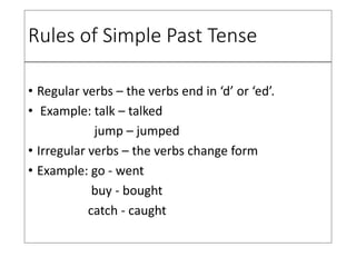 Rules of Simple Past Tense
• Regular verbs – the verbs end in ‘d’ or ‘ed’.
• Example: talk – talked
jump – jumped
• Irregular verbs – the verbs change form
• Example: go - went
buy - bought
catch - caught
 