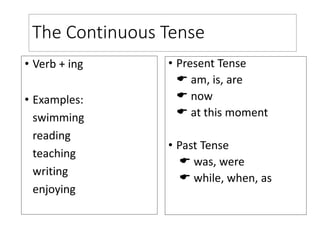 The Continuous Tense
• Verb + ing
• Examples:
swimming
reading
teaching
writing
enjoying
• Present Tense
 am, is, are
 now
 at this moment
• Past Tense
 was, were
 while, when, as
 
