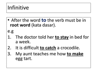Infinitive
• After the word to the verb must be in
root word (kata dasar).
e.g
1. The doctor told her to stay in bed for
a week.
2. It is difficult to catch a crocodile.
3. My aunt teaches me how to make
egg tart.
 
