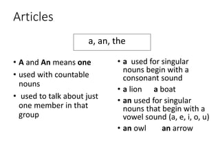 Articles
• A and An means one
• used with countable
nouns
• used to talk about just
one member in that
group
• a used for singular
nouns begin with a
consonant sound
• a lion a boat
• an used for singular
nouns that begin with a
vowel sound (a, e, i, o, u)
• an owl an arrow
a, an, the
 