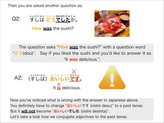 Then you are asked another question as;
Q2: すしは どうでしたか。
s u s h i w a d o u d e s h i t a k a
How was the sushi?
The question asks How was the sushi? with a question word
どう(dou) . Say if you liked the sushi and you d like to answer it as
It was delicious. ;
A2: （すしは）おいしいです。
s u s h i w a o i s h i i d e s u
It is delicious.
Now you ve noticed what is wrong with the answer in Japanese above.
You deﬁnitely have to change おいしいです (oishii desu) to a past tense.
But it will not become おいしいでした (oishii deshita) .
Let s take a look how we conjugate adjectives to the past tense.
 