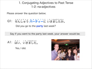 Please answer the question below;
Q1: せんしゅう パーティーに いきましたか。
s e n s h u u p a a t i i n i i k i m a s h i t a k a
1. Conjugating Adjectives to Past Tense
A1: はい、いきました。
h a i i k i m a s h i t a
Yes, I did.
Did you go to the party last week?
1-2: na-adjectives
Say if you went to the party last week, your answer would be;
 