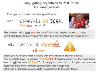 1. Conjugating Adjectives to Past Tense
Q2 : （パーティーは） どう でしたか。
p a a t i i w a d o u d e s h i t a k a
How was the party?
A2 : （パーティーは）にぎやかです。
p a a t i i w a n i g i y a k a d e s u
It is lively.
1-2: na-adjectives
Then you are asked another question as;
The question asks How was the party? with the question word どう(dou) .
Say if you think the party was lively and you d like to answer as It was lively. ;
Again, you ve noticed what is wrong with the answer in Japanese above.
You deﬁnitely have to change にぎやかです (nigiyaka desu) to the past tense.
Now it will become にぎやかでした (nigiyaka deshita) . As you see the na-
adjectives have mush simpler conjugations than i-adjectives.
Let s take a look how we conjugate na-adjectives to the past tense.
 