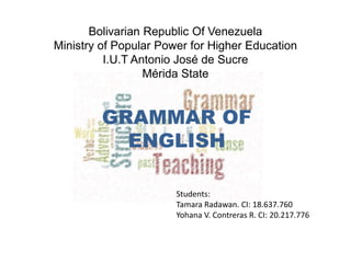 Bolivarian Republic Of Venezuela
Ministry of Popular Power for Higher Education
I.U.T Antonio José de Sucre
Mérida State
GRAMMAR OF
ENGLISH
Students:
Tamara Radawan. CI: 18.637.760
Yohana V. Contreras R. CI: 20.217.776
 