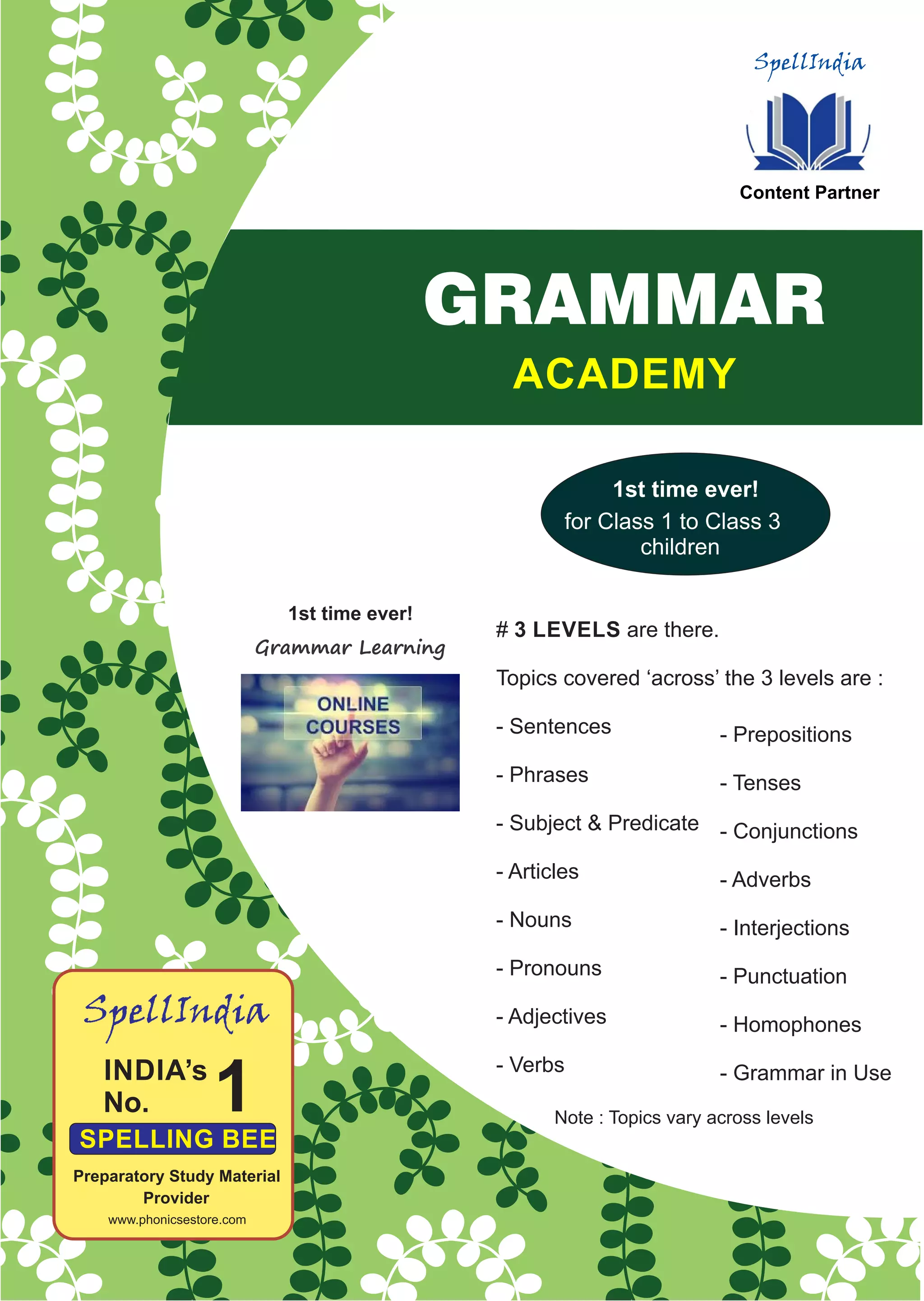 SpellIndia
Content Partner
1
SpellIndia
Preparatory Study Material
Provider
www.phonicsestore.com
Grammar Learning
1st time ever!
# 3 LEVELS are there.
Topics covered ‘across’ the 3 levels are :
- Sentences
- Phrases
- Subject & Predicate
- Articles
- Nouns
- Pronouns
- Adjectives
- Verbs
- Prepositions
- Tenses
- Conjunctions
- Adverbs
- Interjections
- Punctuation
- Homophones
- Grammar in Use
ACADEMY
GRAMMAR
1st time ever!
for Class 1 to Class 3
children
Note : Topics vary across levels
 