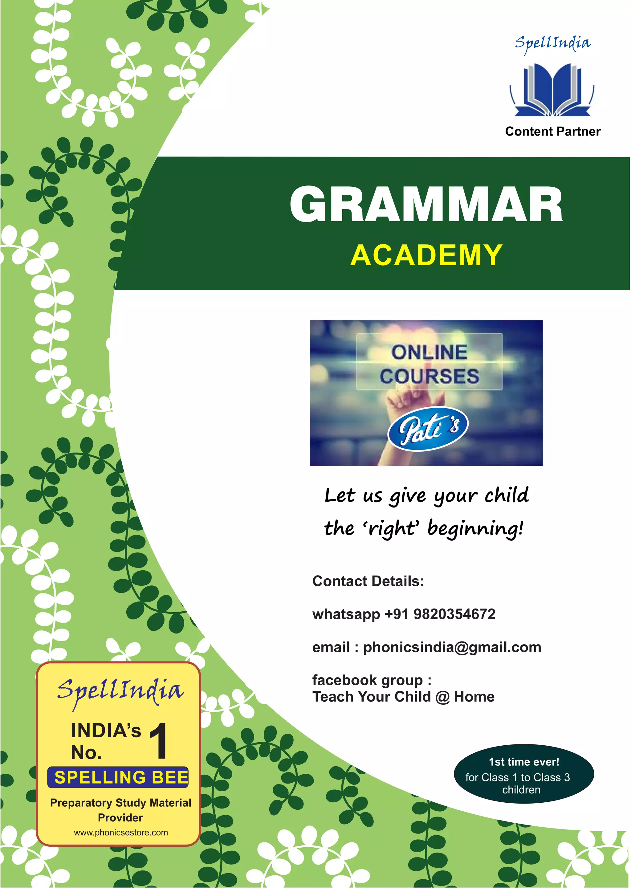SpellIndia
Content Partner
ACADEMY
GRAMMAR
1
SpellIndia
Preparatory Study Material
Provider
www.phonicsestore.com
Let us give your child
the ‘right’ beginning!
Contact Details:
whatsapp +91 9820354672
email : phonicsindia@gmail.com
facebook group :
Teach Your Child @ Home
1st time ever!
for Class 1 to Class 3
children
 