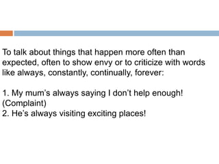 To talk about things that happen more often than
expected, often to show envy or to criticize with words
like always, constantly, continually, forever:

1. My mum’s always saying I don’t help enough!
(Complaint)
2. He’s always visiting exciting places!

 