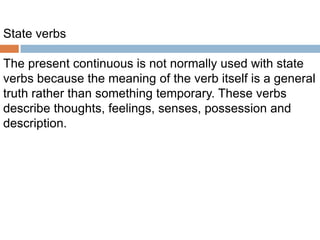 State verbs
The present continuous is not normally used with state
verbs because the meaning of the verb itself is a general
truth rather than something temporary. These verbs
describe thoughts, feelings, senses, possession and
description.

 