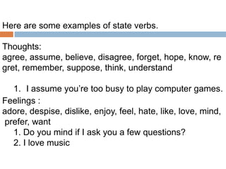 Here are some examples of state verbs.
Thoughts:
agree, assume, believe, disagree, forget, hope, know, re
gret, remember, suppose, think, understand
1. I assume you’re too busy to play computer games.
Feelings :
adore, despise, dislike, enjoy, feel, hate, like, love, mind,
prefer, want
1. Do you mind if I ask you a few questions?
2. I love music

 