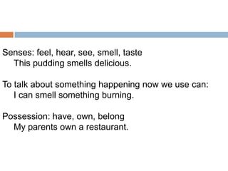 Senses: feel, hear, see, smell, taste
This pudding smells delicious.
To talk about something happening now we use can:
I can smell something burning.
Possession: have, own, belong
My parents own a restaurant.

 