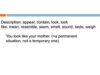 Description: appear, contain, look, look
like, mean, resemble, seem, smell, sound, taste, weigh
You look like your mother. (=a permanent
situation, not a temporary one)

 