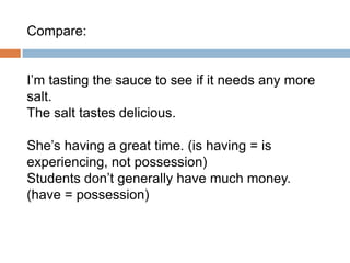 Compare:
I’m tasting the sauce to see if it needs any more
salt.
The salt tastes delicious.

She’s having a great time. (is having = is
experiencing, not possession)
Students don’t generally have much money.
(have = possession)

 