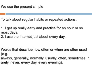 We use the present simple

To talk about regular habits or repeated actions:
1. I get up really early and practice for an hour or so
most days.
2. I use the Internet just about every day.

Words that describe how often or when are often used
(e.g.
always, generally, normally, usually, often, sometimes, r
arely, never, every day, every evening).

 