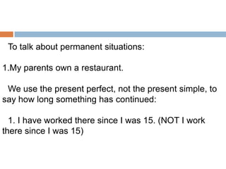 To talk about permanent situations:
1.My parents own a restaurant.
We use the present perfect, not the present simple, to
say how long something has continued:
1. I have worked there since I was 15. (NOT I work
there since I was 15)

 