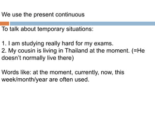 We use the present continuous
To talk about temporary situations:
1. I am studying really hard for my exams.
2. My cousin is living in Thailand at the moment. (=He
doesn’t normally live there)
Words like: at the moment, currently, now, this
week/month/year are often used.

 