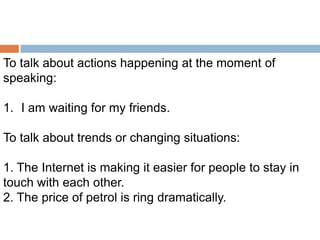To talk about actions happening at the moment of
speaking:
1. I am waiting for my friends.

To talk about trends or changing situations:
1. The Internet is making it easier for people to stay in
touch with each other.
2. The price of petrol is ring dramatically.

 