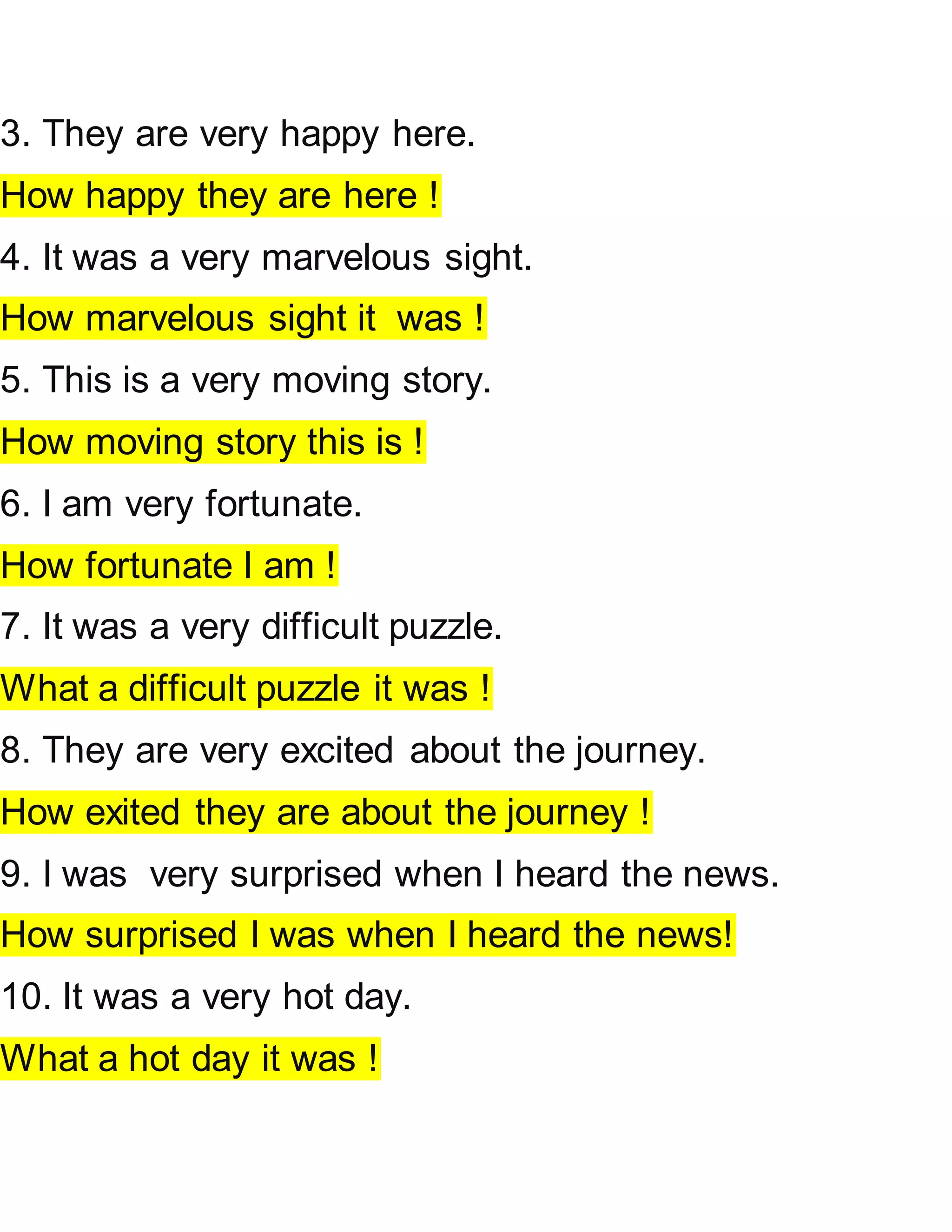3. They are very happy here.
How happy they are here !
4. It was a very marvelous sight.
How marvelous sight it was !
5. This is a very moving story.
How moving story this is !
6. I am very fortunate.
How fortunate I am !
7. It was a very difficult puzzle.
What a difficult puzzle it was !
8. They are very excited about the journey.
How exited they are about the journey !
9. I was very surprised when I heard the news.
How surprised I was when I heard the news!
10. It was a very hot day.
What a hot day it was !
 