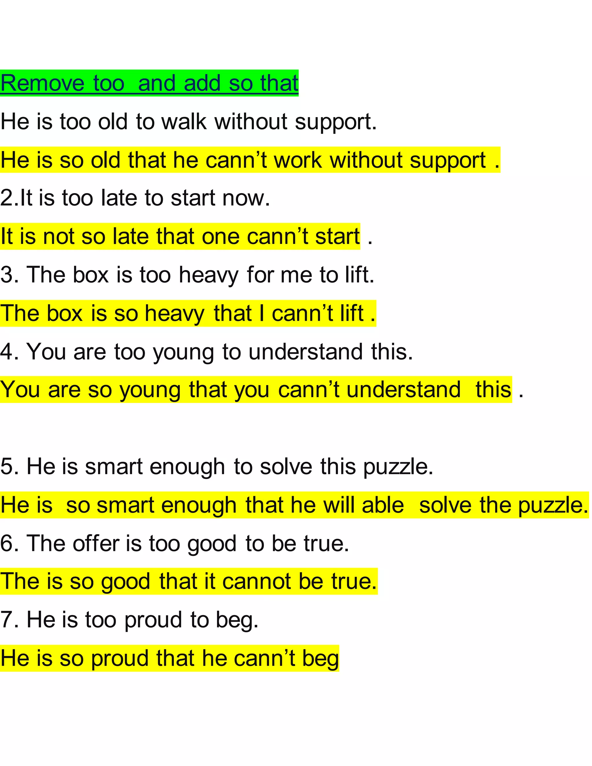 Remove too and add so that
He is too old to walk without support.
He is so old that he cann’t work without support .
2.It is too late to start now.
It is not so late that one cann’t start .
3. The box is too heavy for me to lift.
The box is so heavy that I cann’t lift .
4. You are too young to understand this.
You are so young that you cann’t understand this .
5. He is smart enough to solve this puzzle.
He is so smart enough that he will able solve the puzzle.
6. The offer is too good to be true.
The is so good that it cannot be true.
7. He is too proud to beg.
He is so proud that he cann’t beg
 